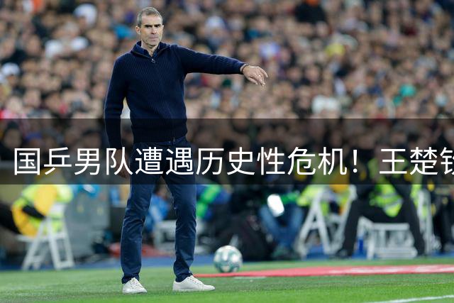 国乒男队遭遇历史性危机！王楚钦孤军奋战揭示青黄不接隐忧